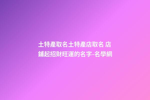土特產取名土特產店取名 店鋪起招財旺運的名字-名學網-第1張-店鋪起名-玄機派